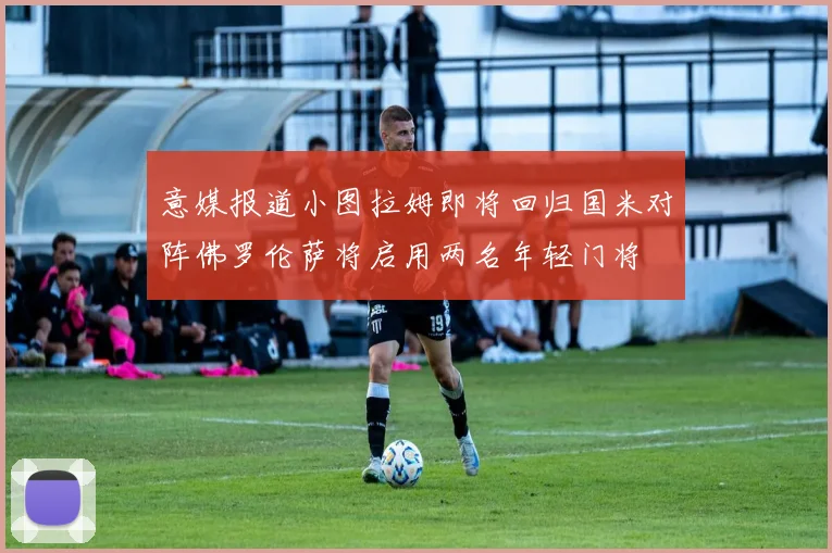 意媒报道小图拉姆即将回归国米对阵佛罗伦萨将启用两名年轻门将