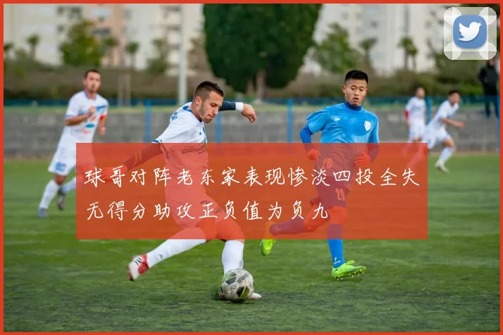 球哥对阵老东家表现惨淡四投全失无得分助攻正负值为负九