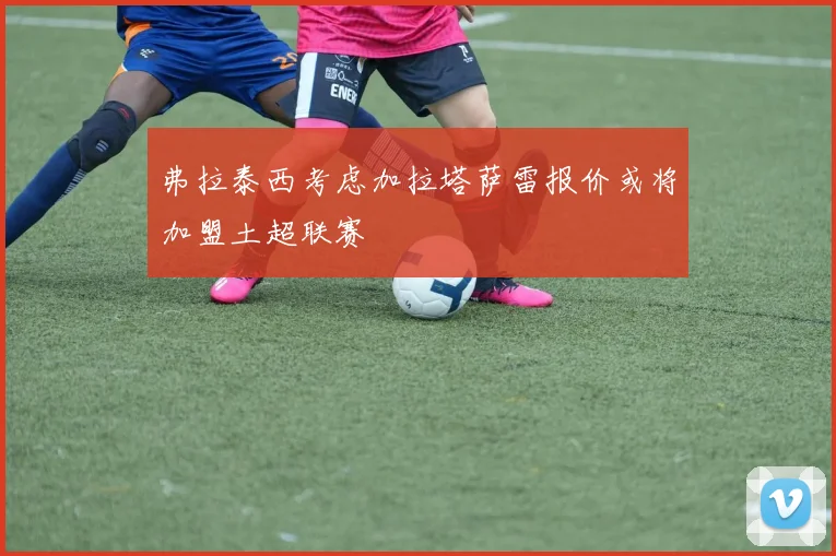 弗拉泰西考虑加拉塔萨雷报价或将加盟土超联赛