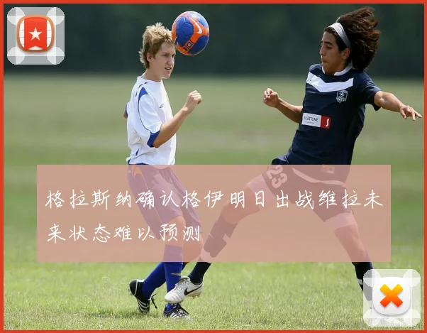 格拉斯纳确认格伊明日出战维拉未来状态难以预测