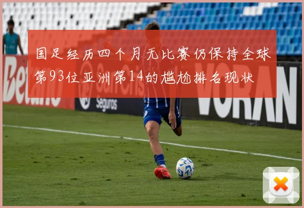 国足经历四个月无比赛仍保持全球第93位亚洲第14的尴尬排名现状