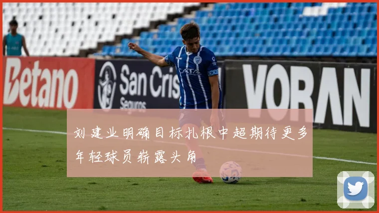 刘建业明确目标扎根中超期待更多年轻球员崭露头角