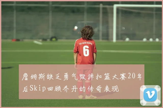 詹姆斯缺乏勇气毁掉扣篮大赛20年后Skip回顾乔丹的传奇表现