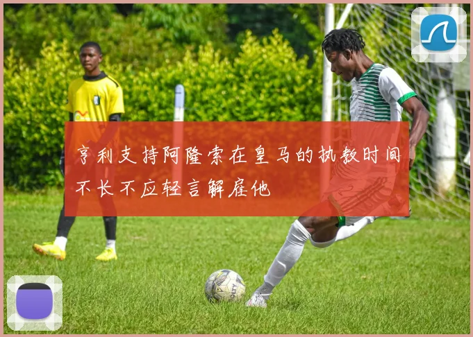 亨利支持阿隆索在皇马的执教时间不长不应轻言解雇他