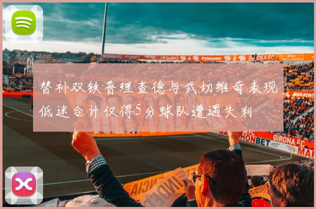 替补双铁普理查德与武切维奇表现低迷合计仅得5分球队遭遇失利