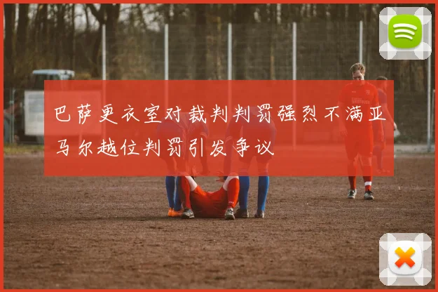 巴萨更衣室对裁判判罚强烈不满亚马尔越位判罚引发争议