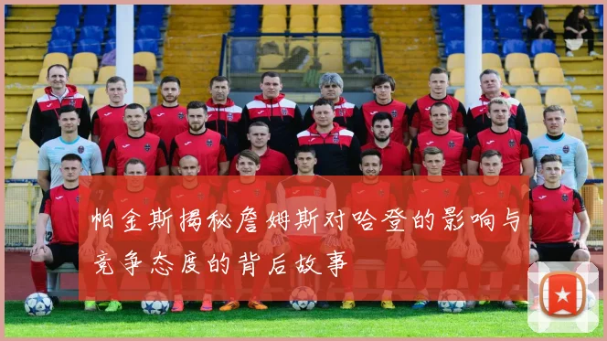 帕金斯揭秘詹姆斯对哈登的影响与竞争态度的背后故事