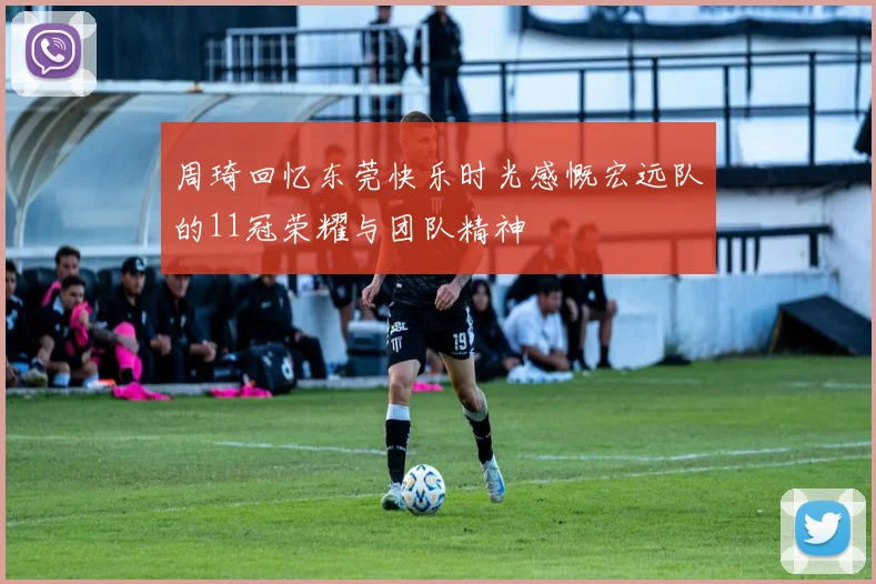 周琦回忆东莞快乐时光感慨宏远队的11冠荣耀与团队精神