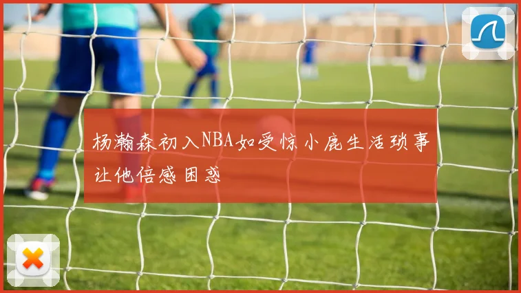 杨瀚森初入NBA如受惊小鹿生活琐事让他倍感困惑