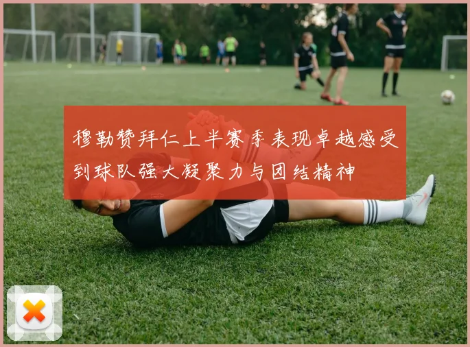 穆勒赞拜仁上半赛季表现卓越感受到球队强大凝聚力与团结精神