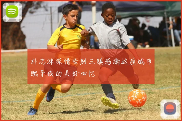 朴志洙深情告别三镇感谢这座城市赋予我的美好回忆