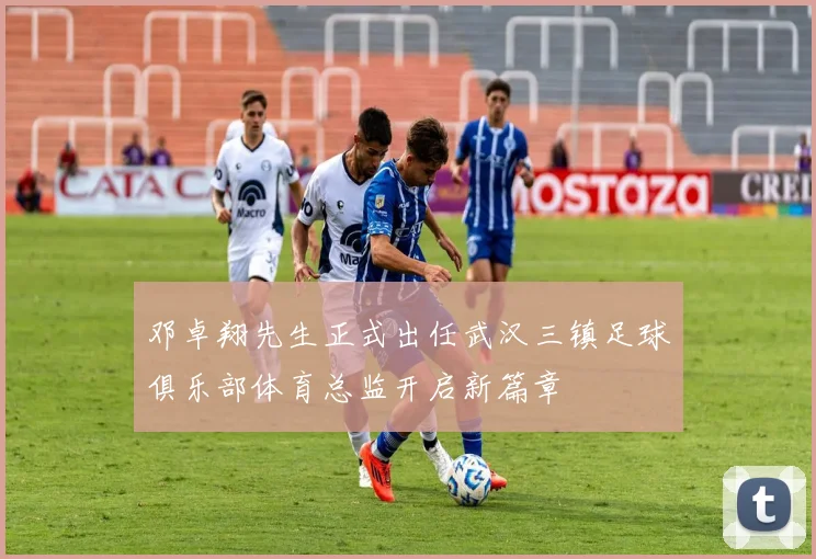 邓卓翔先生正式出任武汉三镇足球俱乐部体育总监开启新篇章