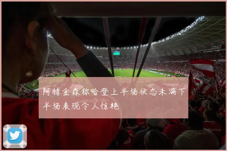 阿特金森称哈登上半场状态未满下半场表现令人惊艳