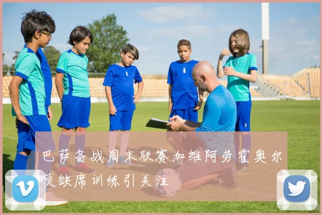 巴萨备战周末联赛加维阿劳霍奥尔莫缺席训练引关注