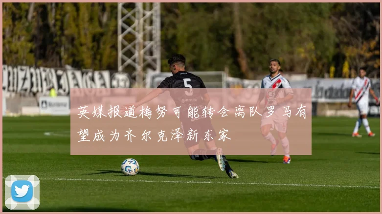 英媒报道梅努可能转会离队罗马有望成为齐尔克泽新东家