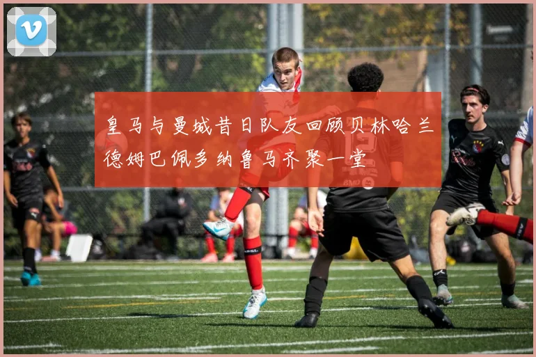 皇马与曼城昔日队友回顾贝林哈兰德姆巴佩多纳鲁马齐聚一堂