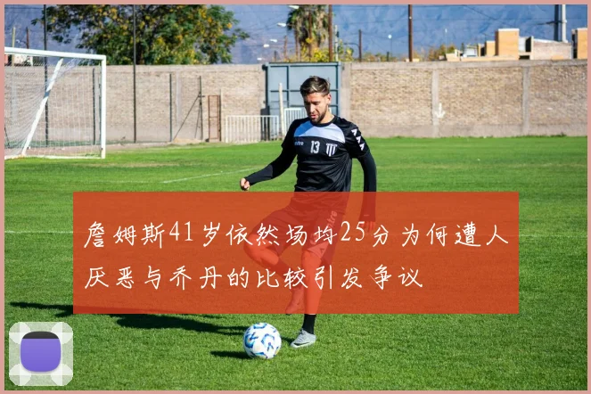 詹姆斯41岁依然场均25分为何遭人厌恶与乔丹的比较引发争议