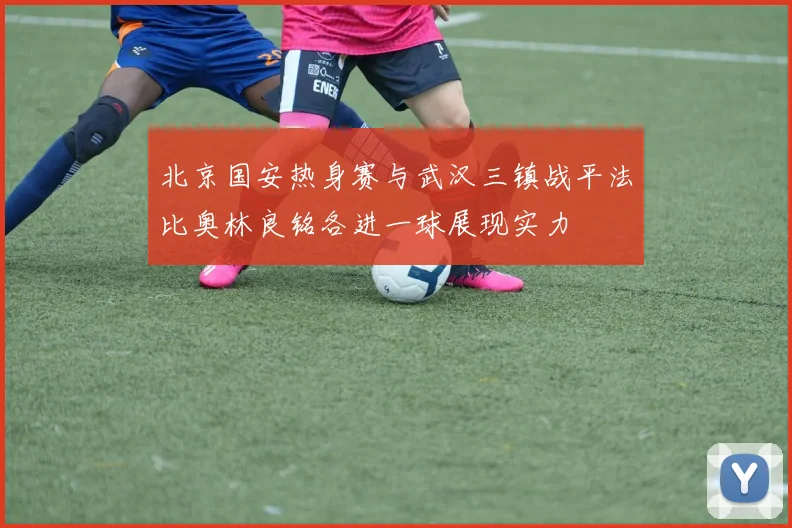 北京国安热身赛与武汉三镇战平法比奥林良铭各进一球展现实力