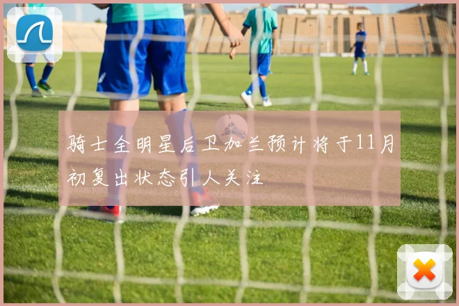 骑士全明星后卫加兰预计将于11月初复出状态引人关注