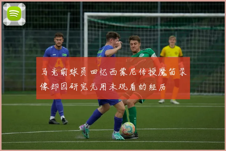 马竞前球员回忆西蒙尼传授魔笛录像却因研究无用未观看的经历